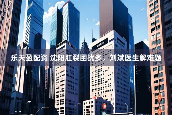 乐天盈配资 沈阳肛裂困扰多，刘斌医生解难题