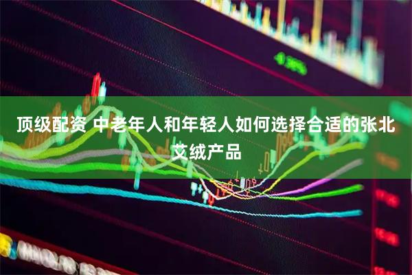 顶级配资 中老年人和年轻人如何选择合适的张北艾绒产品