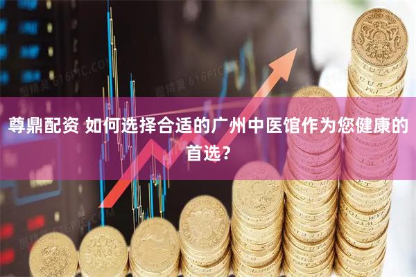 尊鼎配资 如何选择合适的广州中医馆作为您健康的首选？