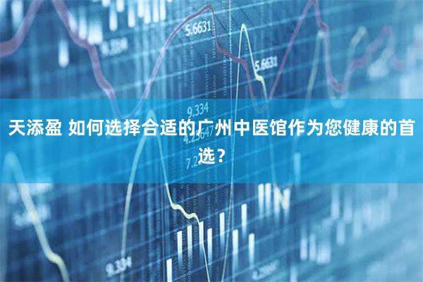 天添盈 如何选择合适的广州中医馆作为您健康的首选？