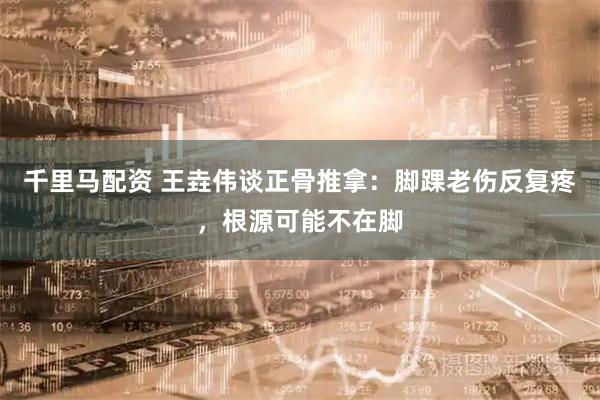 千里马配资 王垚伟谈正骨推拿：脚踝老伤反复疼，根源可能不在脚