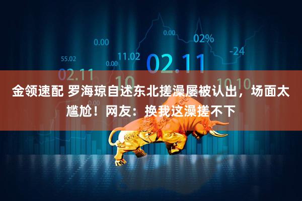 金领速配 罗海琼自述东北搓澡屡被认出，场面太尴尬！网友：换我这澡搓不下