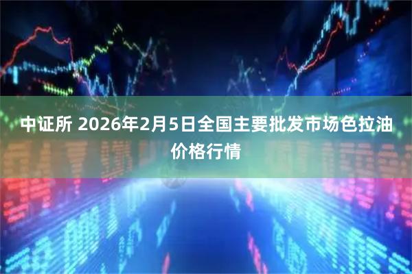 中证所 2026年2月5日全国主要批发市场色拉油价格行情