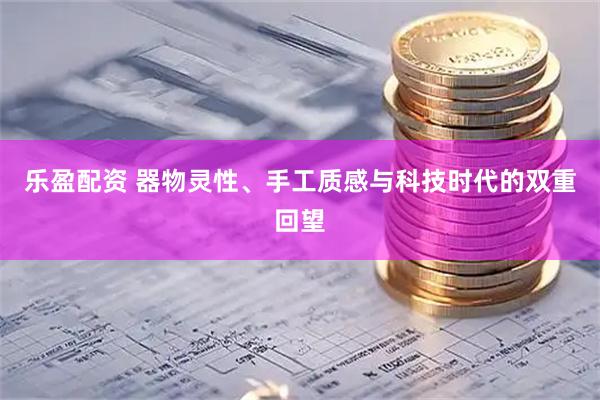 乐盈配资 器物灵性、手工质感与科技时代的双重回望