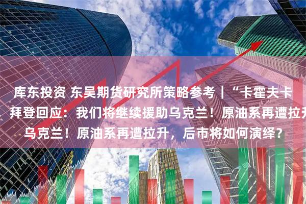 库东投资 东吴期货研究所策略参考｜“卡霍夫卡水电站大坝遭袭”后，拜登回应：我们将继续援助乌克兰！原油系再遭拉升，后市将如何演绎？