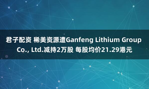 君子配资 稀美资源遭Ganfeng Lithium Group Co., Ltd.减持2万股 每股均价21.29港元