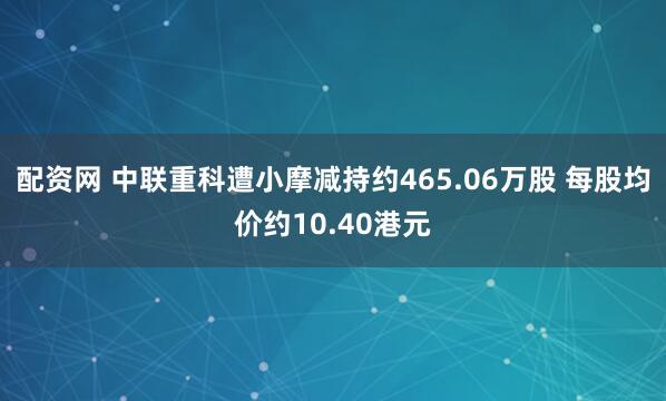 配资网 中联重科遭小摩减持约465.06万股 每股均价约10.40港元