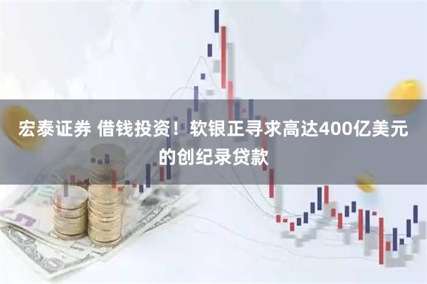 宏泰证券 借钱投资！软银正寻求高达400亿美元的创纪录贷款