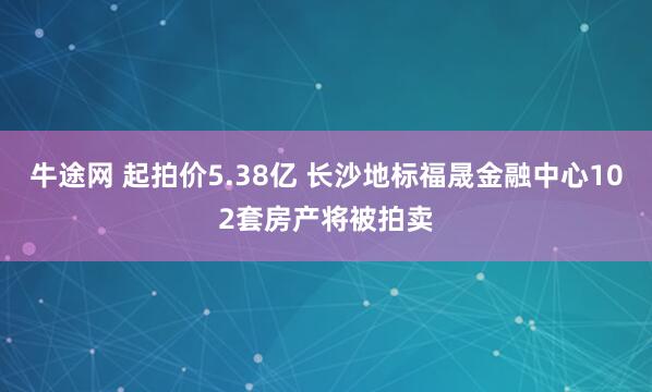 牛途网 起拍价5.38亿 长沙地标福晟金融中心102套房产将被拍卖