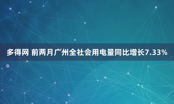 多得网 前两月广州全社会用电量同比增长7.33%