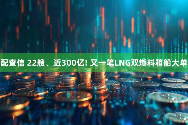配查信 22艘、近300亿! 又一笔LNG双燃料箱船大单