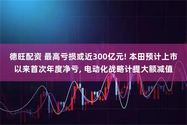 德旺配资 最高亏损或近300亿元! 本田预计上市以来首次年度净亏, 电动化战略计提大额减值