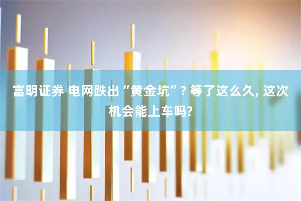 富明证券 电网跌出“黄金坑”? 等了这么久, 这次机会能上车吗?