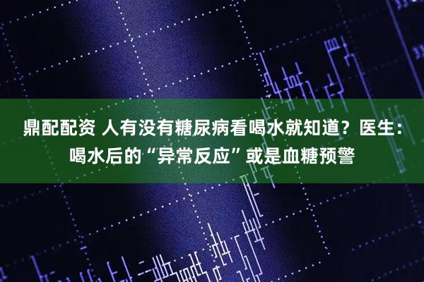 鼎配配资 人有没有糖尿病看喝水就知道？医生：喝水后的“异常反应”或是血糖预警