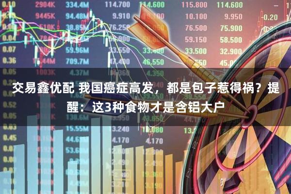 交易鑫优配 我国癌症高发，都是包子惹得祸？提醒：这3种食物才是含铝大户