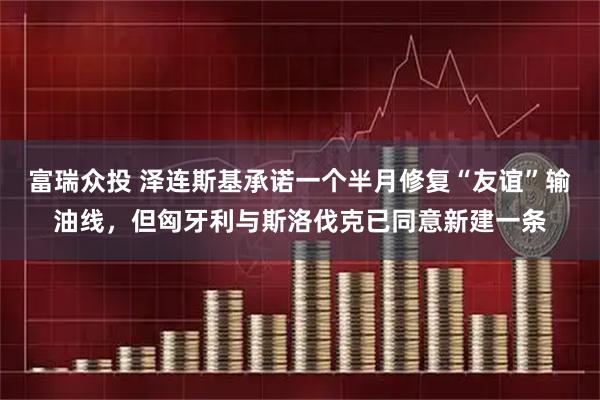 富瑞众投 泽连斯基承诺一个半月修复“友谊”输油线，但匈牙利与斯洛伐克已同意新建一条