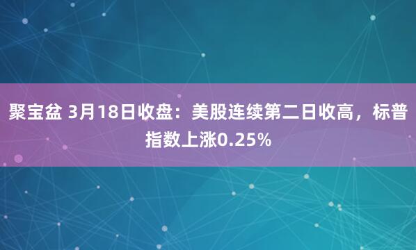 聚宝盆 3月18日收盘：美股连续第二日收高，标普指数上涨0.25%