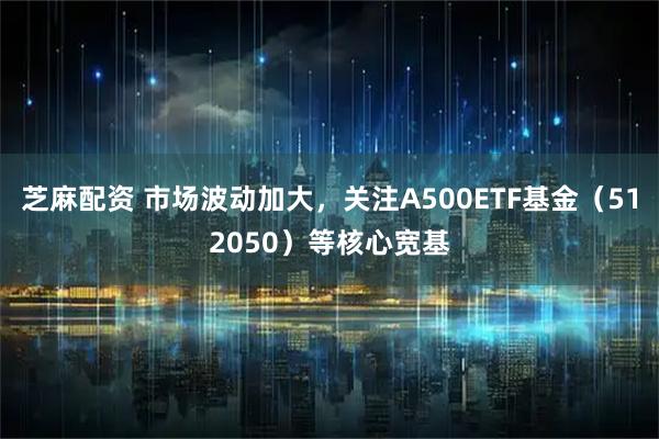 芝麻配资 市场波动加大，关注A500ETF基金（512050）等核心宽基