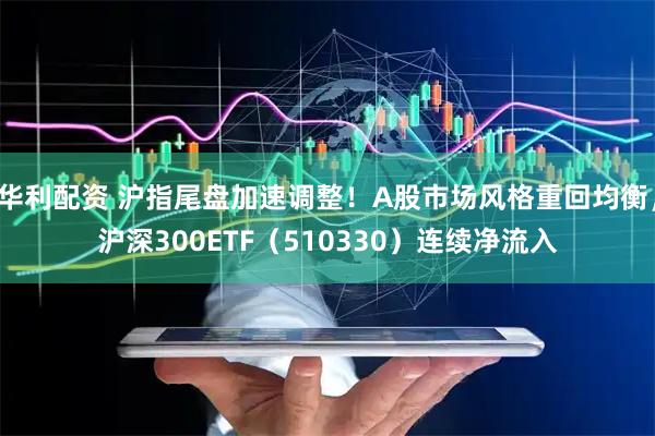 华利配资 沪指尾盘加速调整！A股市场风格重回均衡，沪深300ETF（510330）连续净流入