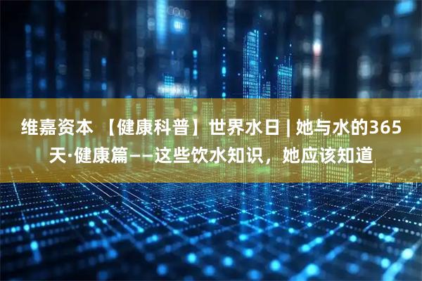 维嘉资本 【健康科普】世界水日 | 她与水的365天·健康篇——这些饮水知识，她应该知道