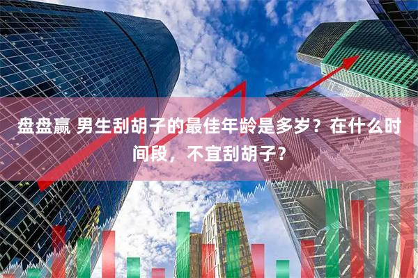 盘盘赢 男生刮胡子的最佳年龄是多岁？在什么时间段，不宜刮胡子？