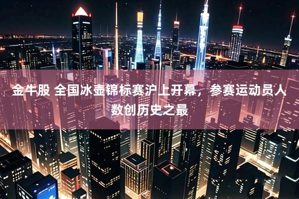 金牛股 全国冰壶锦标赛沪上开幕，参赛运动员人数创历史之最