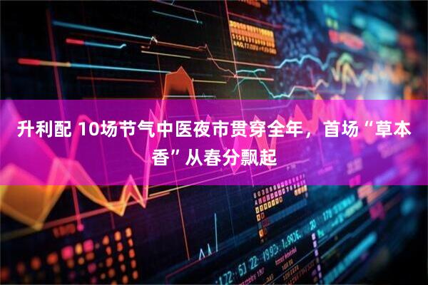 升利配 10场节气中医夜市贯穿全年，首场“草本香”从春分飘起