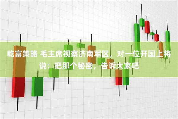 乾富策略 毛主席视察济南军区，对一位开国上将说：把那个秘密，告诉大家吧