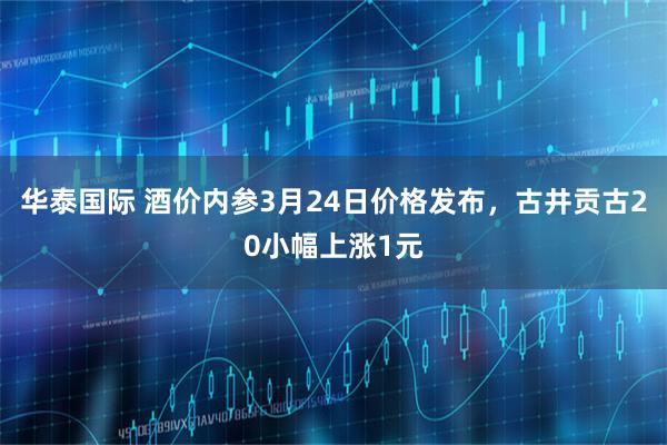 华泰国际 酒价内参3月24日价格发布，古井贡古20小幅上涨1元