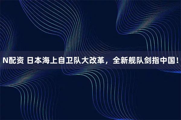 N配资 日本海上自卫队大改革，全新舰队剑指中国！