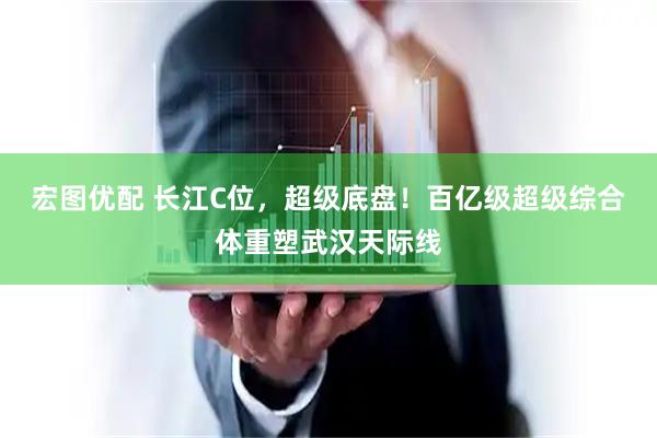 宏图优配 长江C位，超级底盘！百亿级超级综合体重塑武汉天际线