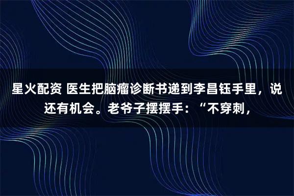 星火配资 医生把脑瘤诊断书递到李昌钰手里，说还有机会。老爷子摆摆手：“不穿刺，