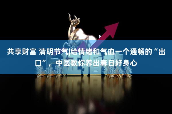 共享财富 清明节气|给情绪和气血一个通畅的“出口”，中医教你养出春日好身心