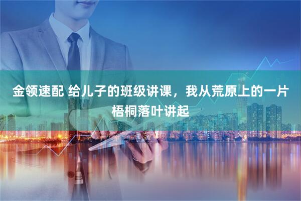 金领速配 给儿子的班级讲课，我从荒原上的一片梧桐落叶讲起