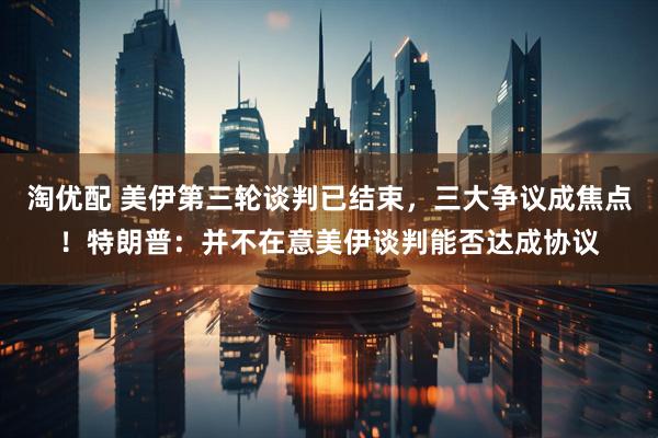 淘优配 美伊第三轮谈判已结束，三大争议成焦点！特朗普：并不在意美伊谈判能否达成协议