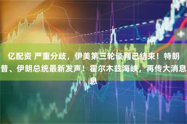 亿配资 严重分歧，伊美第三轮谈判已结束！特朗普、伊朗总统最新发声！霍尔木兹海峡，再传大消息