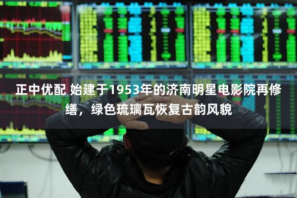 正中优配 始建于1953年的济南明星电影院再修缮，绿色琉璃瓦恢复古韵风貌