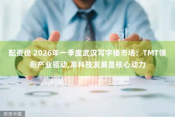 配资伐 2026年一季度武汉写字楼市场：TMT领衔产业驱动,高科技发展是核心动力