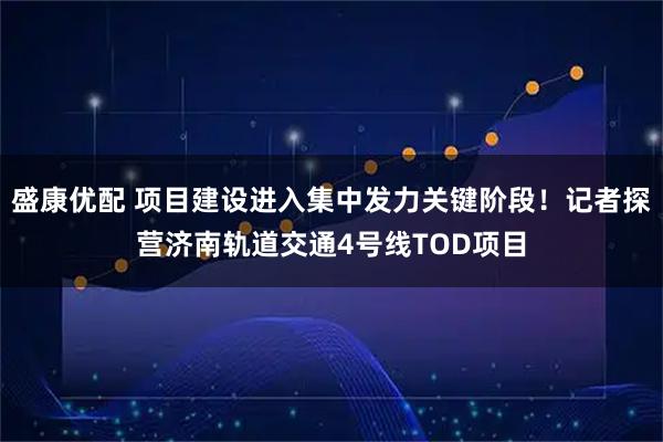 盛康优配 项目建设进入集中发力关键阶段！记者探营济南轨道交通4号线TOD项目