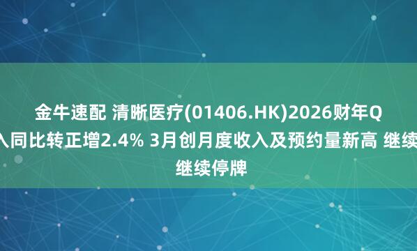 金牛速配 清晰医疗(01406.HK)2026财年Q4收入同比转正增2.4% 3月创月度收入及预约量新高 继续停牌