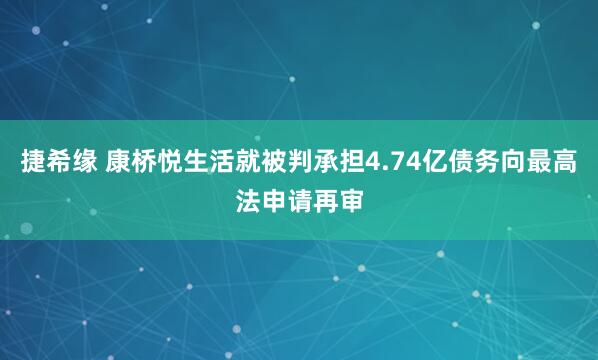 捷希缘 康桥悦生活就被判承担4.74亿债务向最高法申请再审