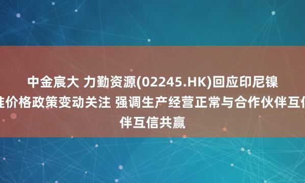 中金宸大 力勤资源(02245.HK)回应印尼镍矿基准价格政策变动关注 强调生产经营正常与合作伙伴互信共赢