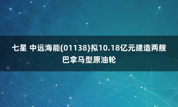 七星 中远海能(01138)拟10.18亿元建造两艘巴拿马型原油轮