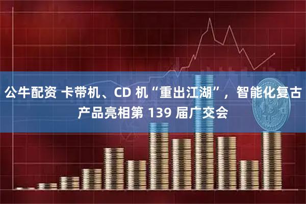 公牛配资 卡带机、CD 机“重出江湖”，智能化复古产品亮相第 139 届广交会