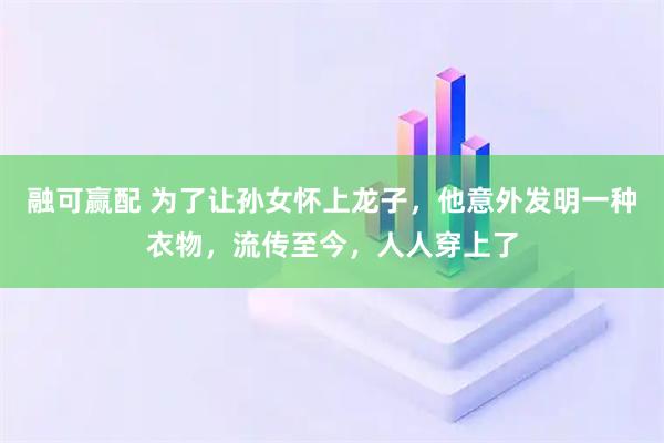 融可赢配 为了让孙女怀上龙子，他意外发明一种衣物，流传至今，人人穿上了