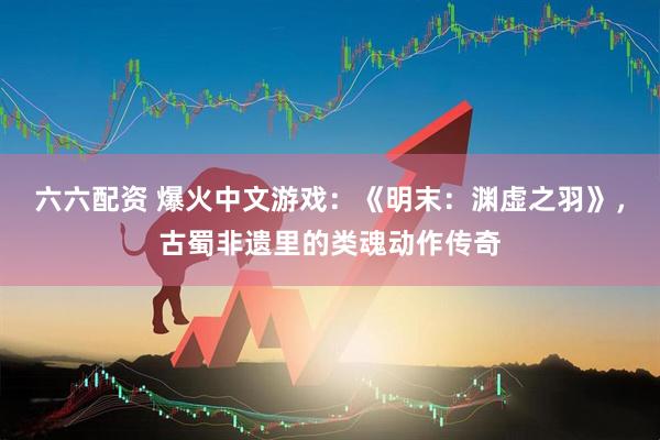 六六配资 爆火中文游戏：《明末：渊虚之羽》，古蜀非遗里的类魂动作传奇