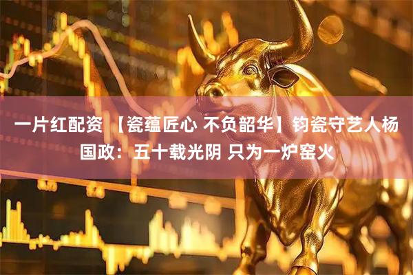 一片红配资 【瓷蕴匠心 不负韶华】钧瓷守艺人杨国政：五十载光阴 只为一炉窑火