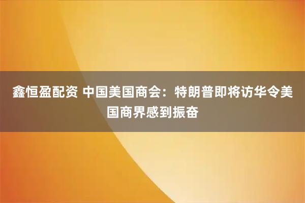 鑫恒盈配资 中国美国商会：特朗普即将访华令美国商界感到振奋