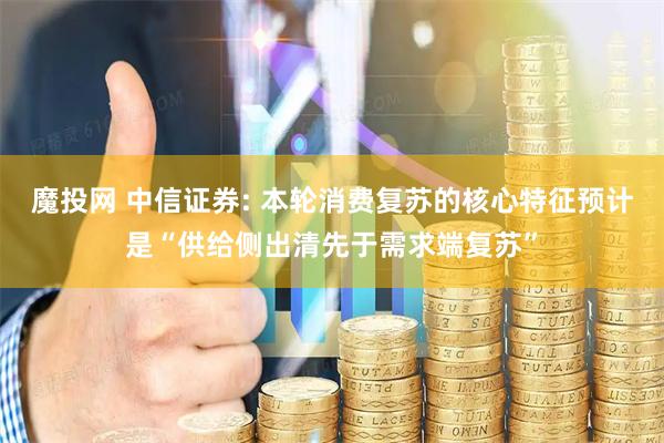 魔投网 中信证券: 本轮消费复苏的核心特征预计是“供给侧出清先于需求端复苏”