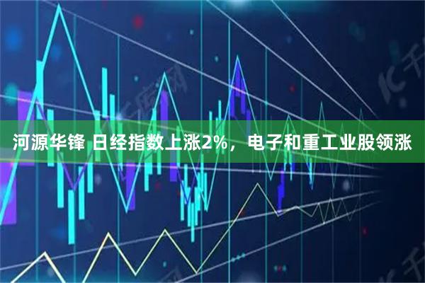 河源华锋 日经指数上涨2%，电子和重工业股领涨